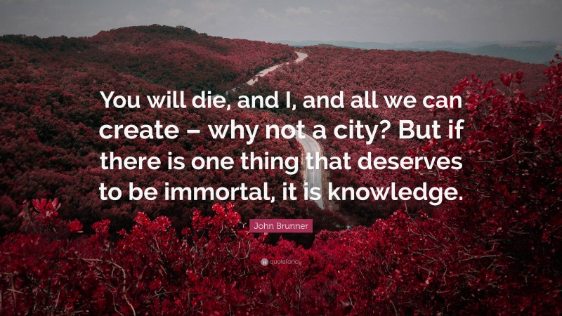 John Brunner Quote: “You will die, and I, and all we can create – why not a city? But if there is one thing that deserves to be immortal, it is knowledge.”