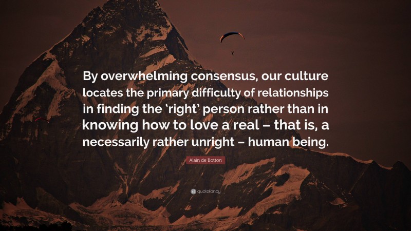 Alain de Botton Quote: “By overwhelming consensus, our culture locates the primary difficulty of relationships in finding the ‘right’ person rather than in knowing how to love a real – that is, a necessarily rather unright – human being.”
