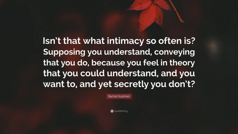 Rachel Kushner Quote: “Isn’t that what intimacy so often is? Supposing you understand, conveying that you do, because you feel in theory that you could understand, and you want to, and yet secretly you don’t?”