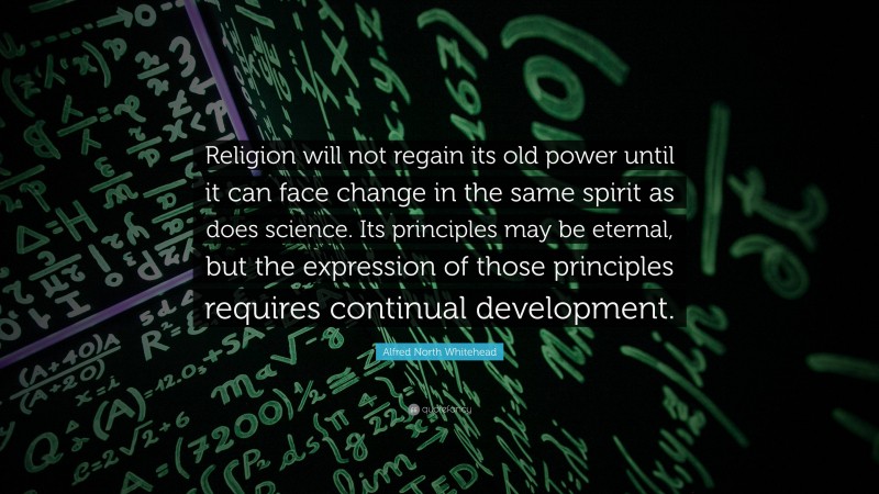 Alfred North Whitehead Quote: “Religion will not regain its old power until it can face change in the same spirit as does science. Its principles may be eternal, but the expression of those principles requires continual development.”
