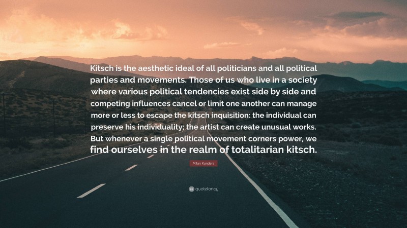 Milan Kundera Quote: “Kitsch is the aesthetic ideal of all politicians and all political parties and movements. Those of us who live in a society where various political tendencies exist side by side and competing influences cancel or limit one another can manage more or less to escape the kitsch inquisition: the individual can preserve his individuality; the artist can create unusual works. But whenever a single political movement corners power, we find ourselves in the realm of totalitarian kitsch.”
