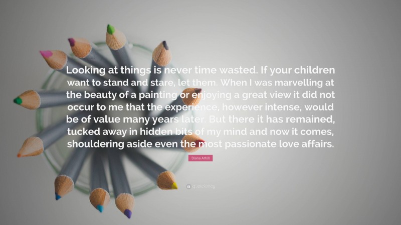 Diana Athill Quote: “Looking at things is never time wasted. If your children want to stand and stare, let them. When I was marvelling at the beauty of a painting or enjoying a great view it did not occur to me that the experience, however intense, would be of value many years later. But there it has remained, tucked away in hidden bits of my mind and now it comes, shouldering aside even the most passionate love affairs.”
