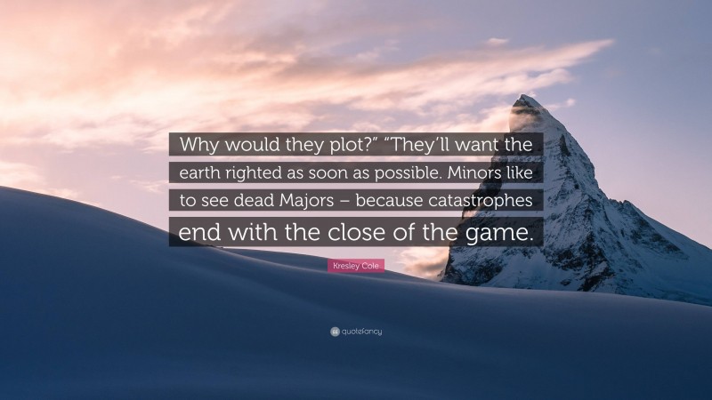 Kresley Cole Quote: “Why would they plot?” “They’ll want the earth righted as soon as possible. Minors like to see dead Majors – because catastrophes end with the close of the game.”