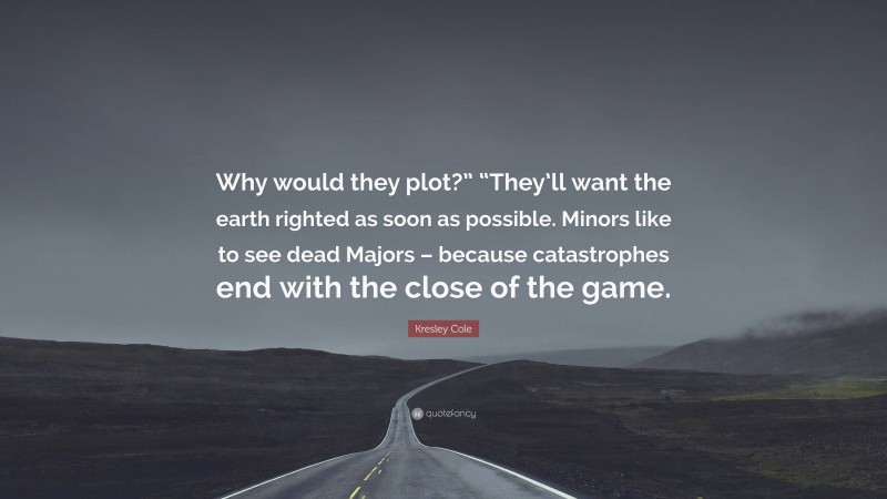 Kresley Cole Quote: “Why would they plot?” “They’ll want the earth righted as soon as possible. Minors like to see dead Majors – because catastrophes end with the close of the game.”