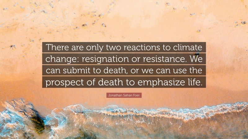 Jonathan Safran Foer Quote: “There are only two reactions to climate change: resignation or resistance. We can submit to death, or we can use the prospect of death to emphasize life.”