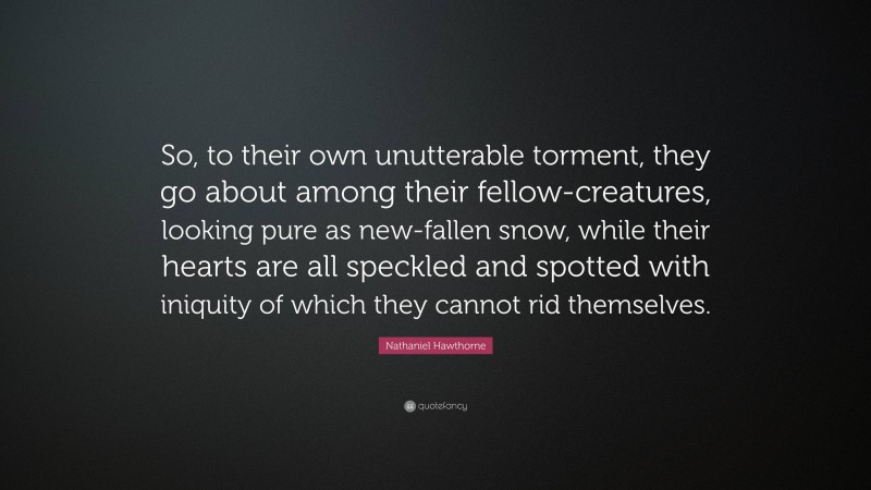 Nathaniel Hawthorne Quote: “So, to their own unutterable torment, they go about among their fellow-creatures, looking pure as new-fallen snow, while their hearts are all speckled and spotted with iniquity of which they cannot rid themselves.”