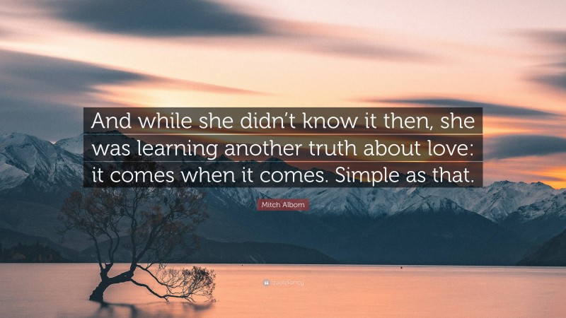 Mitch Albom Quote: “And while she didn’t know it then, she was learning another truth about love: it comes when it comes. Simple as that.”
