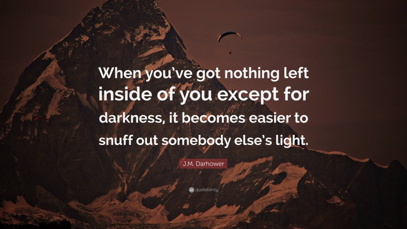 J.M. Darhower Quote: “When you’ve got nothing left inside of you except for darkness, it becomes easier to snuff out somebody else’s light.”