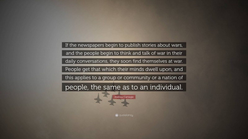 Andrew Carnegie Quote: “If the newspapers begin to publish stories about wars, and the people begin to think and talk of war in their daily conversations, they soon find themselves at war. People get that which their minds dwell upon, and this applies to a group or community or a nation of people, the same as to an individual.”