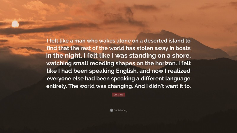 Lee Child Quote: “I felt like a man who wakes alone on a deserted island to find that the rest of the world has stolen away in boats in the night. I felt like I was standing on a shore, watching small receding shapes on the horizon. I felt like I had been speaking English, and now I realized everyone else had been speaking a different language entirely. The world was changing. And I didn’t want it to.”