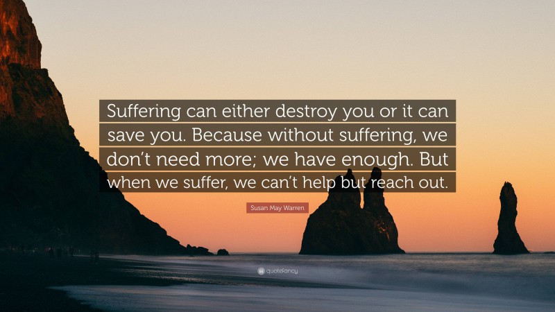 Susan May Warren Quote: “Suffering can either destroy you or it can save you. Because without suffering, we don’t need more; we have enough. But when we suffer, we can’t help but reach out.”