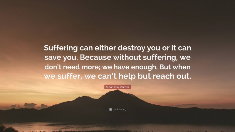 Susan May Warren Quote: “Suffering can either destroy you or it can save you. Because without suffering, we don’t need more; we have enough. But when we suffer, we can’t help but reach out.”