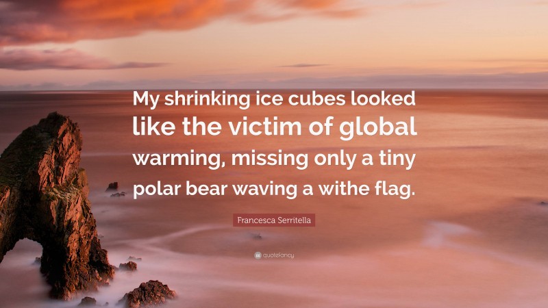 Francesca Serritella Quote: “My shrinking ice cubes looked like the victim of global warming, missing only a tiny polar bear waving a withe flag.”