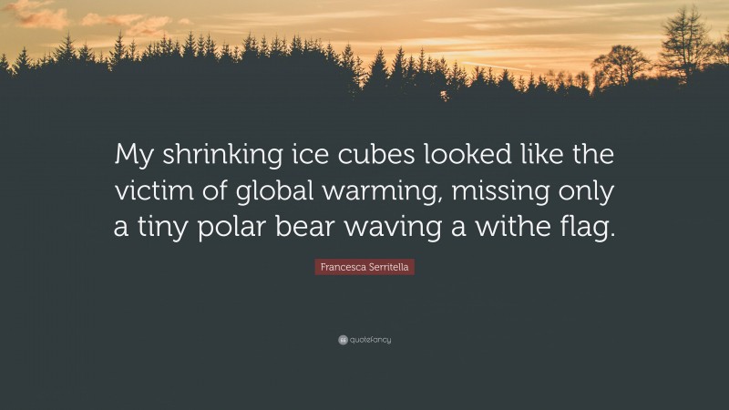 Francesca Serritella Quote: “My shrinking ice cubes looked like the victim of global warming, missing only a tiny polar bear waving a withe flag.”