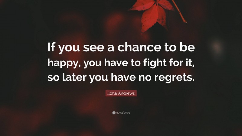 Ilona Andrews Quote: “If you see a chance to be happy, you have to fight for it, so later you have no regrets.”