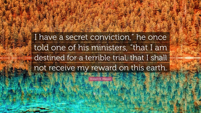 Robert K. Massie Quote: “I have a secret conviction,” he once told one of his ministers, “that I am destined for a terrible trial, that I shall not receive my reward on this earth.”