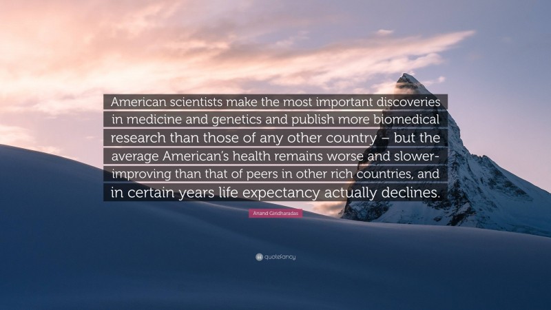 Anand Giridharadas Quote: “American scientists make the most important discoveries in medicine and genetics and publish more biomedical research than those of any other country – but the average American’s health remains worse and slower-improving than that of peers in other rich countries, and in certain years life expectancy actually declines.”