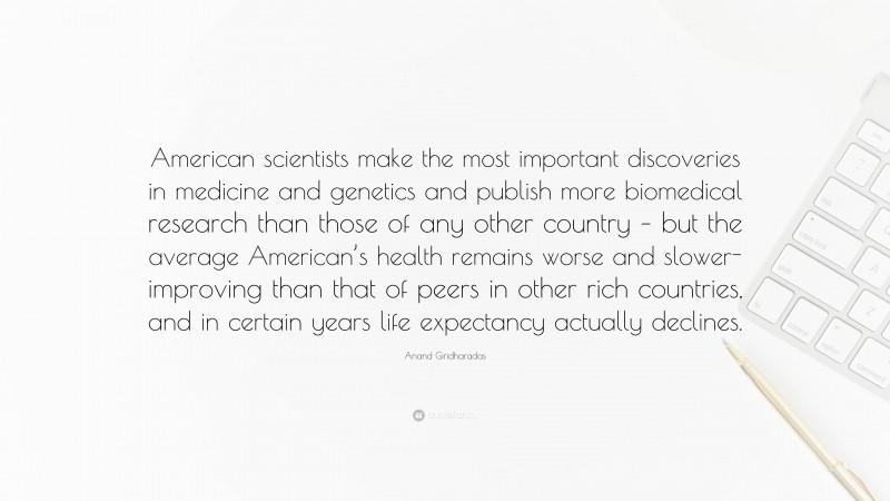 Anand Giridharadas Quote: “American scientists make the most important discoveries in medicine and genetics and publish more biomedical research than those of any other country – but the average American’s health remains worse and slower-improving than that of peers in other rich countries, and in certain years life expectancy actually declines.”
