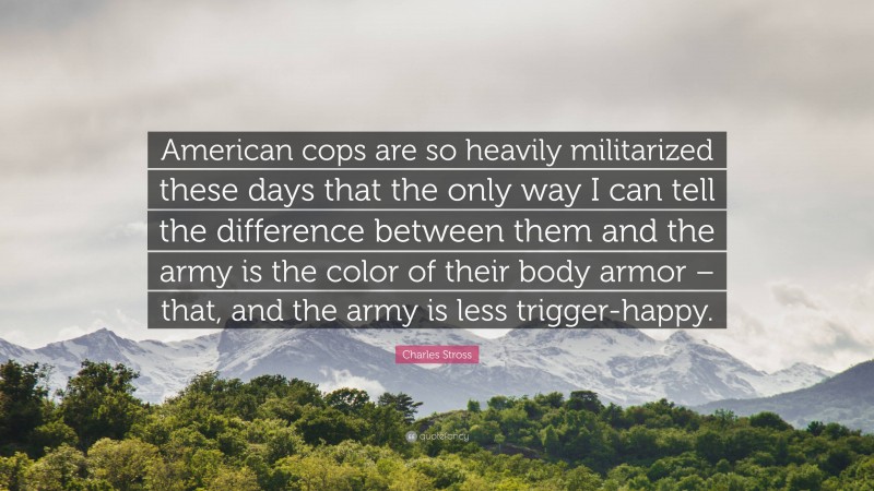 Charles Stross Quote: “American cops are so heavily militarized these days that the only way I can tell the difference between them and the army is the color of their body armor – that, and the army is less trigger-happy.”