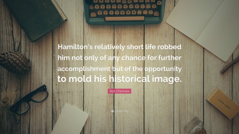 Ron Chernow Quote: “Hamilton’s relatively short life robbed him not only of any chance for further accomplishment but of the opportunity to mold his historical image.”
