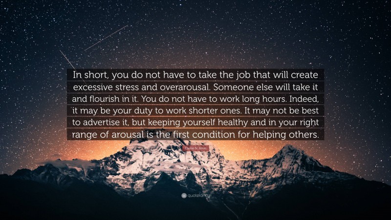 Elaine N. Aron Quote: “In short, you do not have to take the job that will create excessive stress and overarousal. Someone else will take it and flourish in it. You do not have to work long hours. Indeed, it may be your duty to work shorter ones. It may not be best to advertise it, but keeping yourself healthy and in your right range of arousal is the first condition for helping others.”