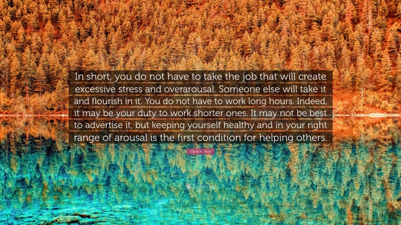 Elaine N. Aron Quote: “In short, you do not have to take the job that will create excessive stress and overarousal. Someone else will take it and flourish in it. You do not have to work long hours. Indeed, it may be your duty to work shorter ones. It may not be best to advertise it, but keeping yourself healthy and in your right range of arousal is the first condition for helping others.”