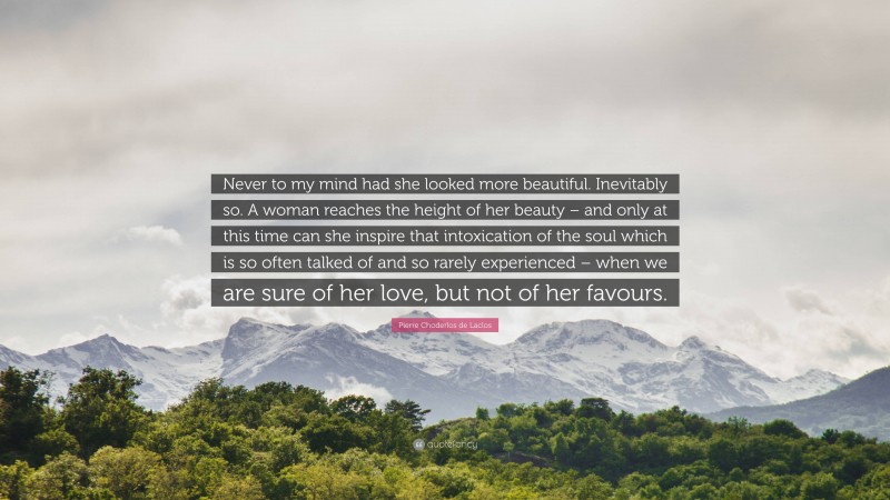 Pierre Choderlos de Laclos Quote: “Never to my mind had she looked more beautiful. Inevitably so. A woman reaches the height of her beauty – and only at this time can she inspire that intoxication of the soul which is so often talked of and so rarely experienced – when we are sure of her love, but not of her favours.”