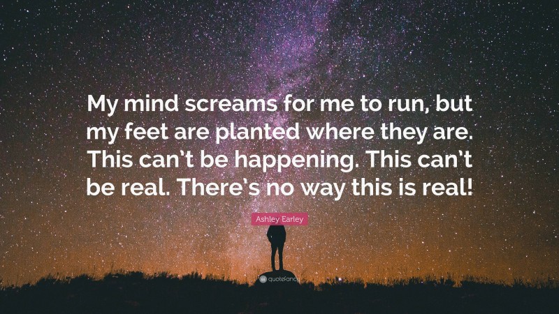 Ashley Earley Quote: “My mind screams for me to run, but my feet are planted where they are. This can’t be happening. This can’t be real. There’s no way this is real!”