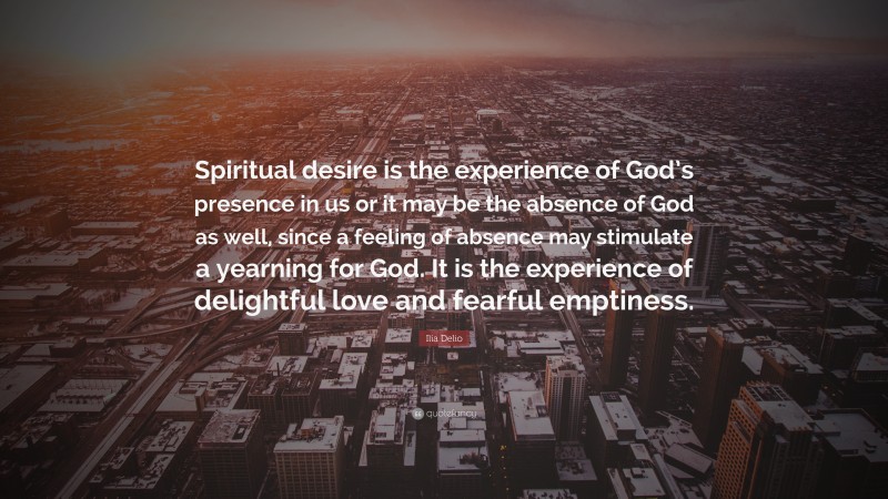 Ilia Delio Quote: “Spiritual desire is the experience of God’s presence in us or it may be the absence of God as well, since a feeling of absence may stimulate a yearning for God. It is the experience of delightful love and fearful emptiness.”