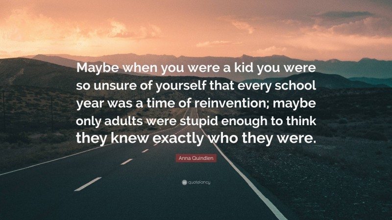 Anna Quindlen Quote: “Maybe when you were a kid you were so unsure of yourself that every school year was a time of reinvention; maybe only adults were stupid enough to think they knew exactly who they were.”