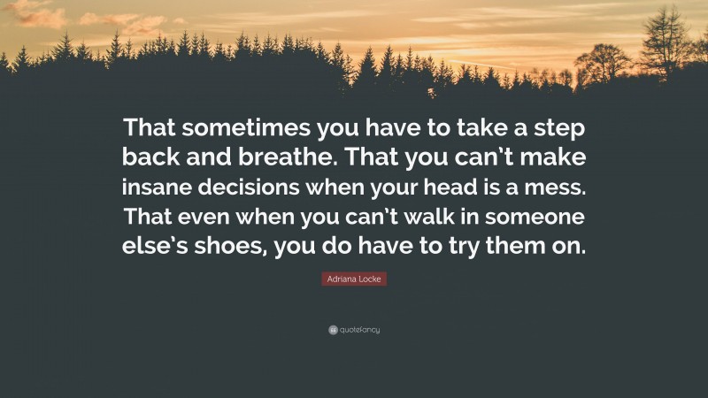 Adriana Locke Quote: “That sometimes you have to take a step back and breathe. That you can’t make insane decisions when your head is a mess. That even when you can’t walk in someone else’s shoes, you do have to try them on.”