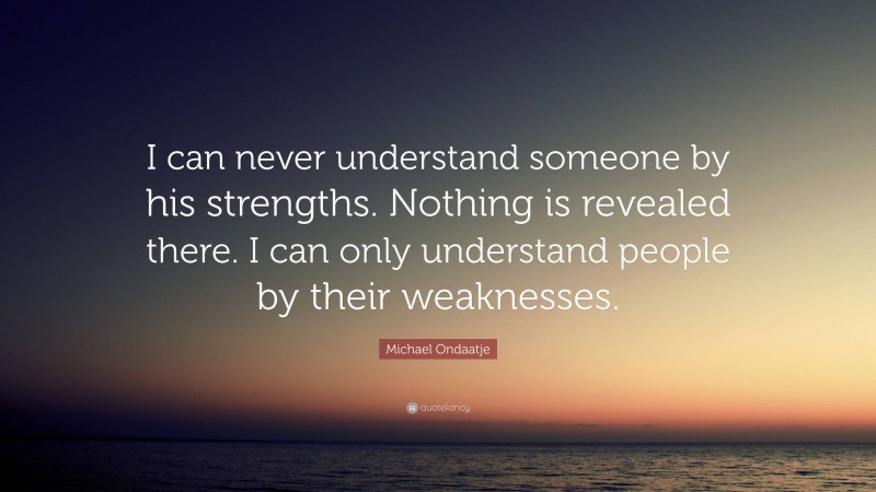 Michael Ondaatje Quote: “I can never understand someone by his strengths. Nothing is revealed there. I can only understand people by their weaknesses.”