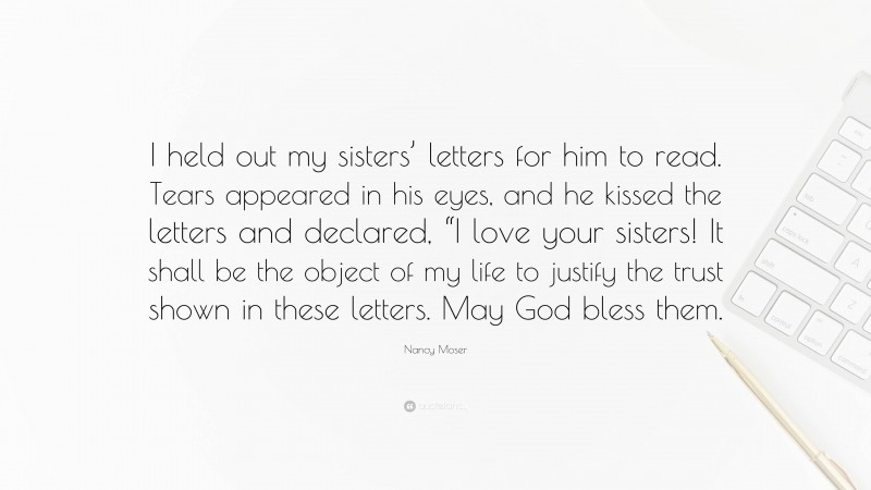 Nancy Moser Quote: “I held out my sisters’ letters for him to read. Tears appeared in his eyes, and he kissed the letters and declared, “I love your sisters! It shall be the object of my life to justify the trust shown in these letters. May God bless them.”