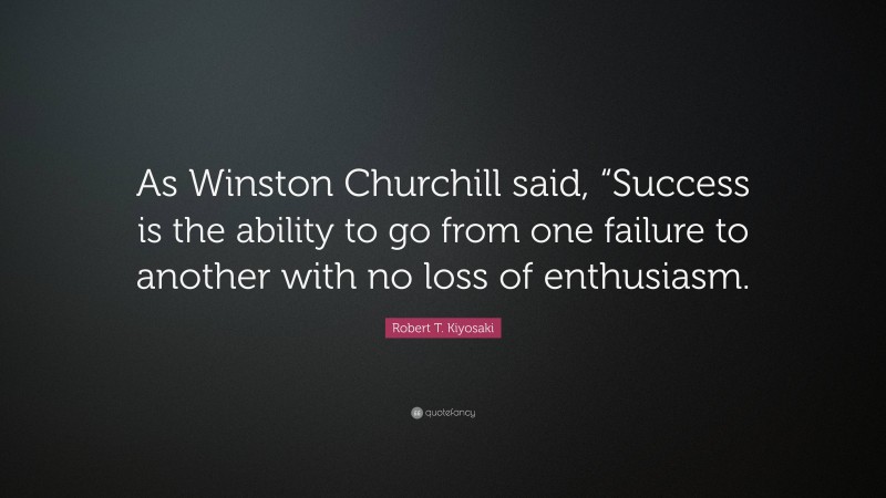Robert T. Kiyosaki Quote: “As Winston Churchill said, “Success is the ability to go from one failure to another with no loss of enthusiasm.”