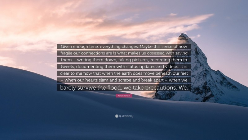 Aaron Hartzler Quote: “Given enough time, everything changes. Maybe this sense of how fragile our connections are is what makes us obsessed with saving them – writing them down, taking pictures, recording them in tweets, documenting them with status updates and videos. It is clear to me now that when the earth does move beneath our feet – when our hearts slam and scrape and break apart – when we barely survive the flood, we take precautions. We.”