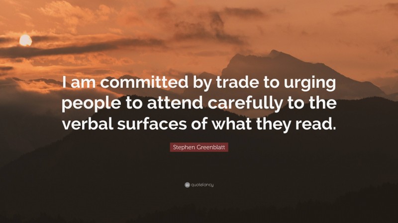 Stephen Greenblatt Quote: “I am committed by trade to urging people to attend carefully to the verbal surfaces of what they read.”