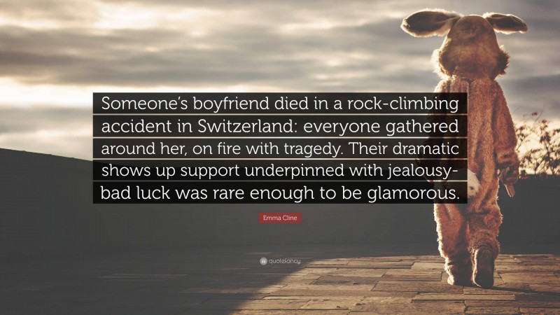 Emma Cline Quote: “Someone’s boyfriend died in a rock-climbing accident in Switzerland: everyone gathered around her, on fire with tragedy. Their dramatic shows up support underpinned with jealousy- bad luck was rare enough to be glamorous.”
