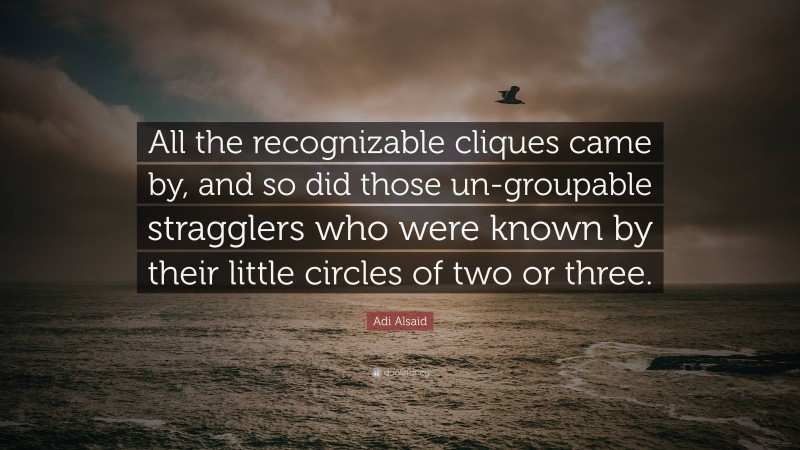 Adi Alsaid Quote: “All the recognizable cliques came by, and so did those un-groupable stragglers who were known by their little circles of two or three.”