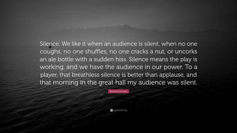 Bernard Cornwell Quote: “Silence. We like it when an audience is silent, when no one coughs, no one shuffles, no one cracks a nut, or uncorks an ale bottle with a sudden hiss. Silence means the play is working, and we have the audience in our power. To a player, that breathless silence is better than applause, and that morning in the great hall my audience was silent.”