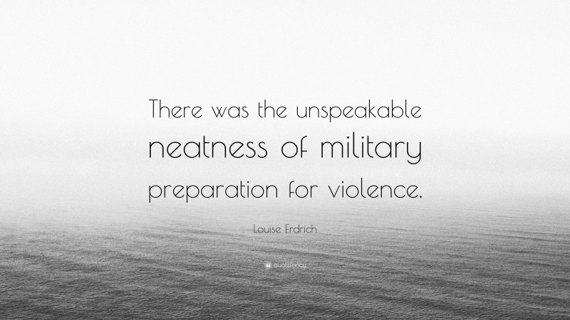 Louise Erdrich Quote: “There was the unspeakable neatness of military preparation for violence.”