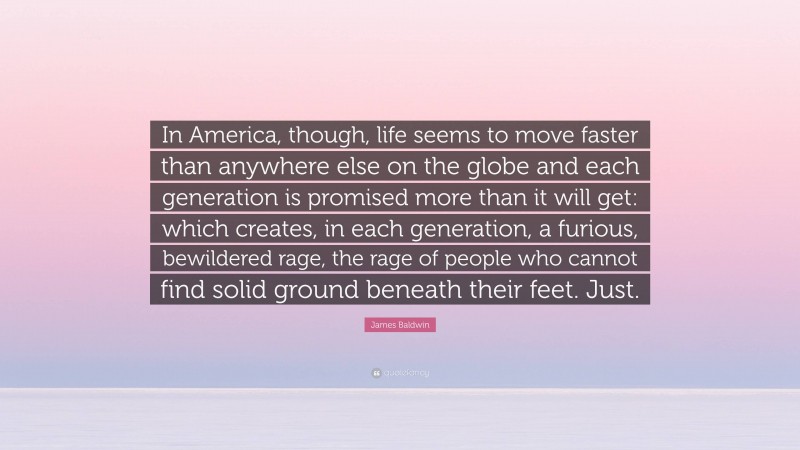 James Baldwin Quote: “In America, though, life seems to move faster than anywhere else on the globe and each generation is promised more than it will get: which creates, in each generation, a furious, bewildered rage, the rage of people who cannot find solid ground beneath their feet. Just.”