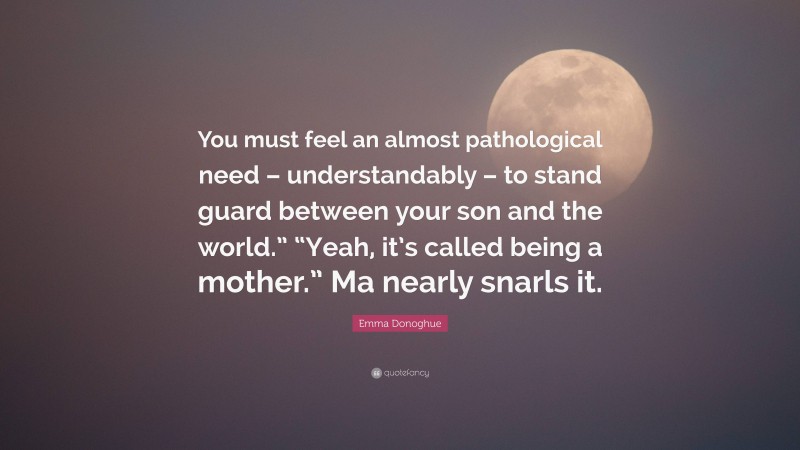 Emma Donoghue Quote: “You must feel an almost pathological need – understandably – to stand guard between your son and the world.” “Yeah, it’s called being a mother.” Ma nearly snarls it.”