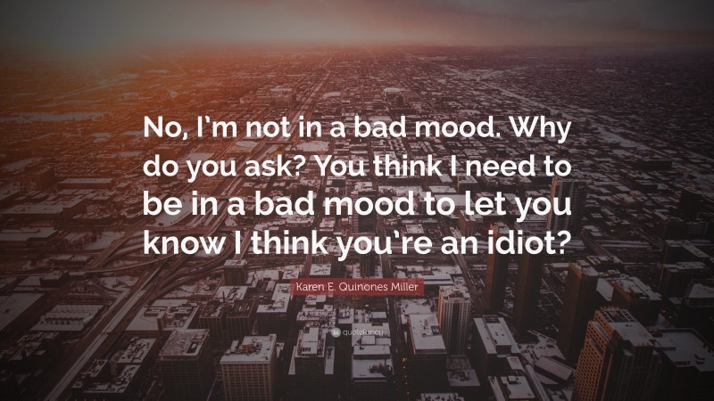 Karen E. Quinones Miller Quote: “No, I’m not in a bad mood. Why do you ask? You think I need to be in a bad mood to let you know I think you’re an idiot?”