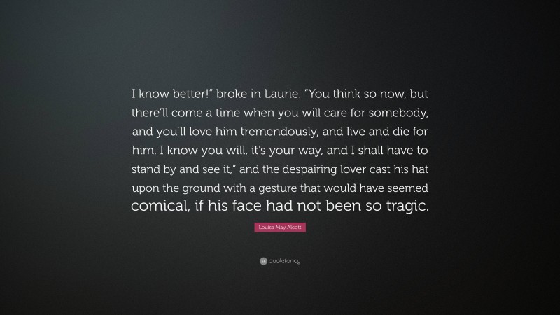 Louisa May Alcott Quote: “I know better!” broke in Laurie. “You think so now, but there’ll come a time when you will care for somebody, and you’ll love him tremendously, and live and die for him. I know you will, it’s your way, and I shall have to stand by and see it,” and the despairing lover cast his hat upon the ground with a gesture that would have seemed comical, if his face had not been so tragic.”