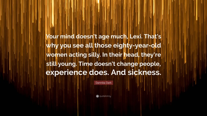 Dannika Dark Quote: “Your mind doesn’t age much, Lexi. That’s why you see all those eighty-year-old women acting silly. In their head, they’re still young. Time doesn’t change people, experience does. And sickness.”