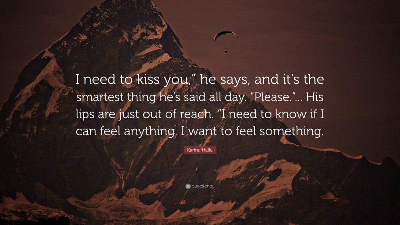 Karina Halle Quote: “I need to kiss you,” he says, and it’s the smartest thing he’s said all day. “Please.”... His lips are just out of reach. “I need to know if I can feel anything. I want to feel something.”