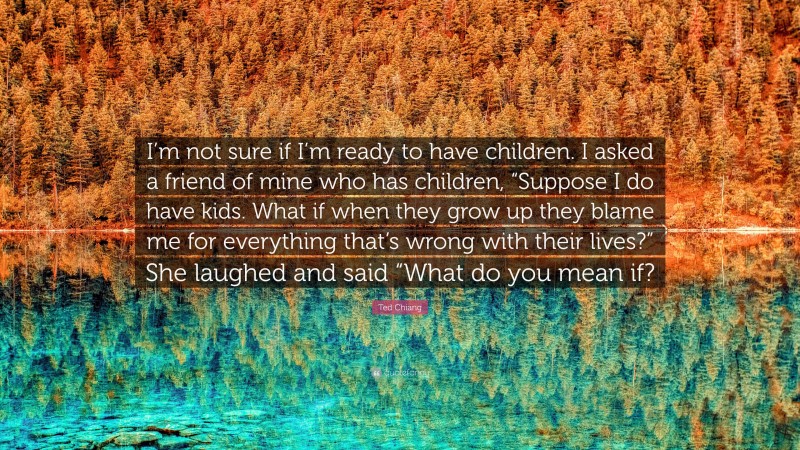 Ted Chiang Quote: “I’m not sure if I’m ready to have children. I asked a friend of mine who has children, “Suppose I do have kids. What if when they grow up they blame me for everything that’s wrong with their lives?” She laughed and said “What do you mean if?”