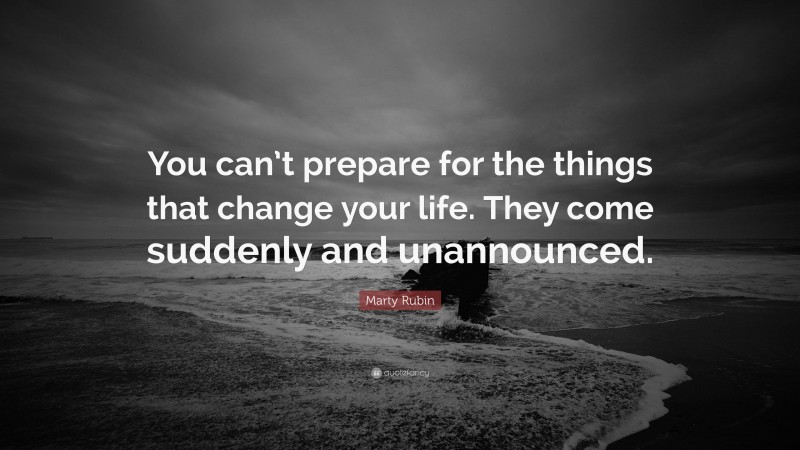 Marty Rubin Quote: “You can’t prepare for the things that change your life. They come suddenly and unannounced.”