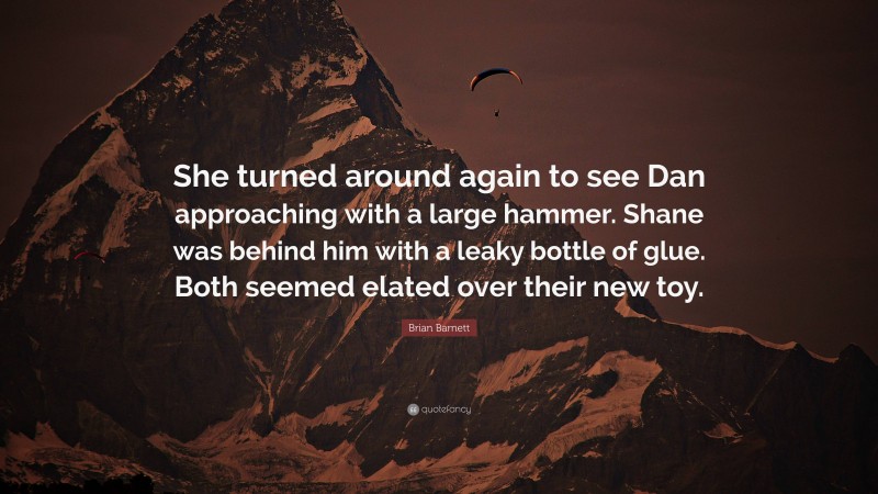 Brian Barnett Quote: “She turned around again to see Dan approaching with a large hammer. Shane was behind him with a leaky bottle of glue. Both seemed elated over their new toy.”