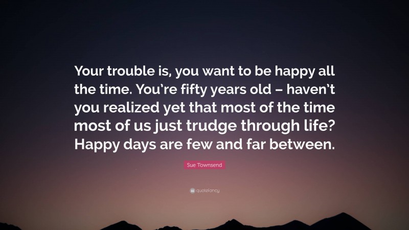 Sue Townsend Quote: “Your trouble is, you want to be happy all the time. You’re fifty years old – haven’t you realized yet that most of the time most of us just trudge through life? Happy days are few and far between.”